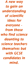 A new way to gain an understanding of scientific ideas for everyone - from those who find science daunting to science teachers themselves but with GCSE candidates in mind.